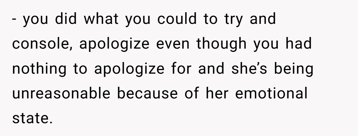 - you did what you could to try and console, apologize even though you had nothing to apologize for and she’s being unreasonable because of her emotional state.