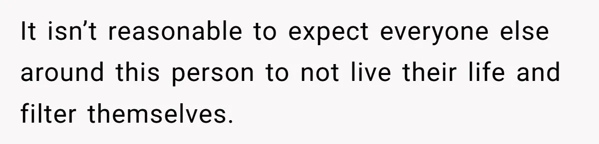 It isn’t reasonable to expect everyone else around this person to not live their life and filter themselves.