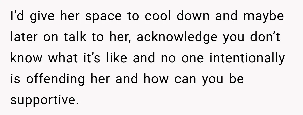 I’d give her space to cool down and maybe later on talk to her, acknowledge you don’t know what it’s like and no one intentionally is offending her and how...