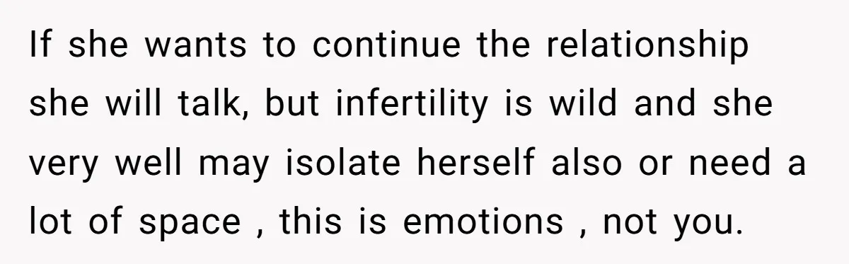 If she wants to continue the relationship she will talk, but infertility is wild and she very well may isolate herself also or need a lot of space , this...