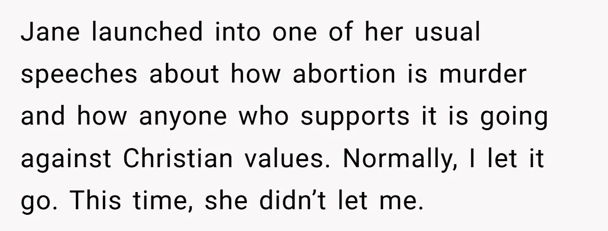 Jane launched into one of her usual speeches about how abortion is murder and how anyone who supports it is going against Christian values. Normally, I let it go. This...