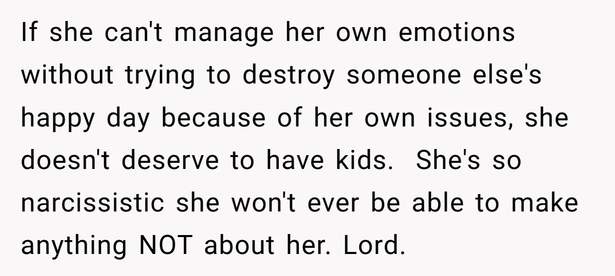 If she can't manage her own emotions without trying to destroy someone else's happy day because of her own issues, she doesn't deserve to have kids. She's so narcissistic she...