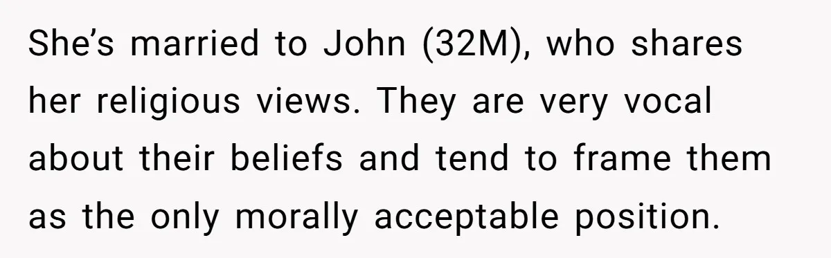 She’s married to John (32M), who shares her religious views. They are very vocal about their beliefs and tend to frame them as the only morally acceptable position.