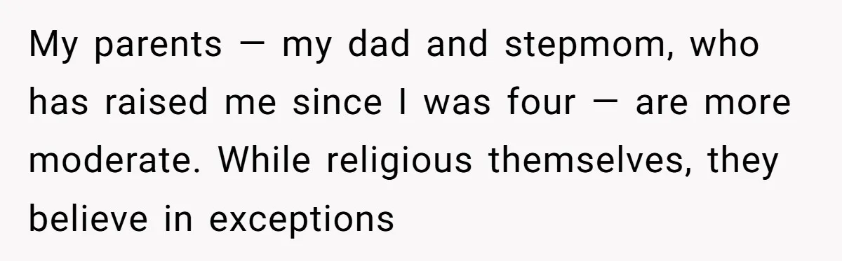 My parents — my dad and stepmom, who has raised me since I was four — are more moderate. While religious themselves, they believe in exceptions