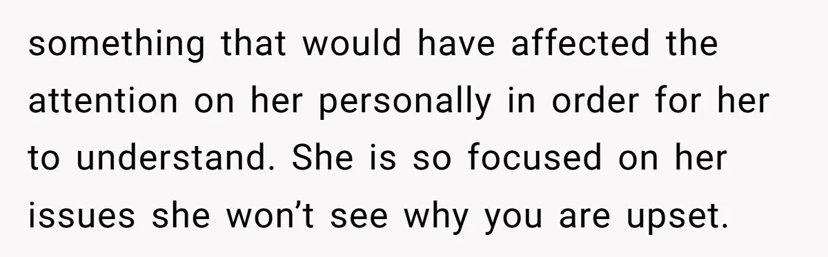 something that would have affected the attention on her personally in order for her to understand. She is so focused on her issues she won’t see why you are upset.
