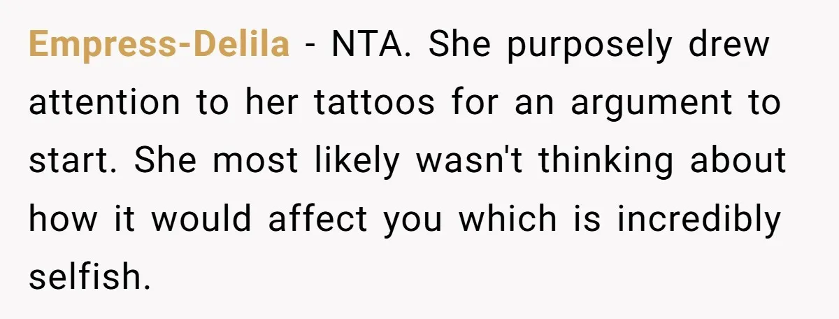Empress-Delila - NTA. She purposely drew attention to her tattoos for an argument to start. She most likely wasn't thinking about how it would affect you which is incredibly selfish.