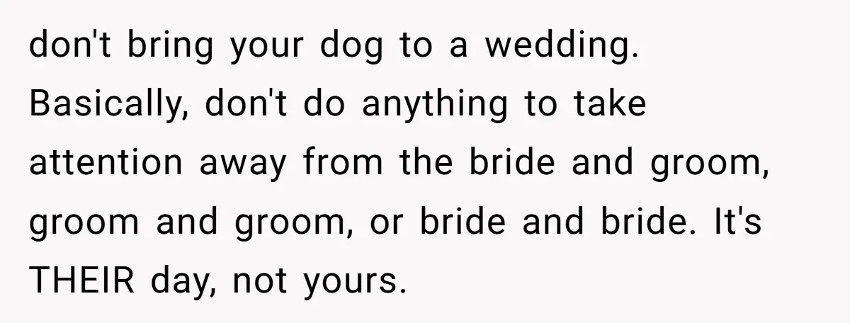 don't bring your dog to a wedding. Basically, don't do anything to take attention away from the bride and groom, groom and groom, or bride and bride. It's THEIR day,...