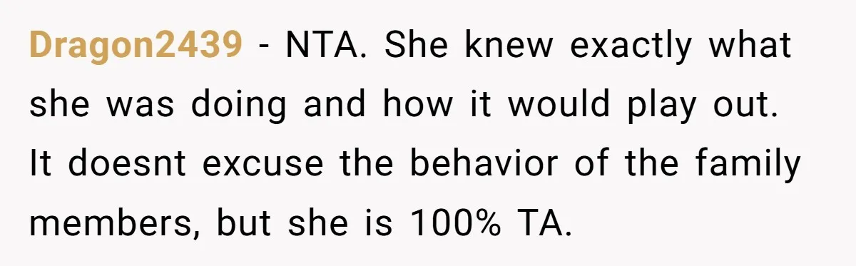 Dragon2439 - NTA. She knew exactly what she was doing and how it would play out. It doesnt excuse the behavior of the family members, but she is 100% TA.