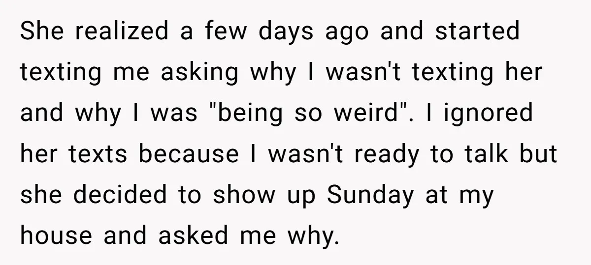 She realized a few days ago and started texting me asking why I wasn't texting her and why I was "being so weird". I ignored her texts because I wasn't...