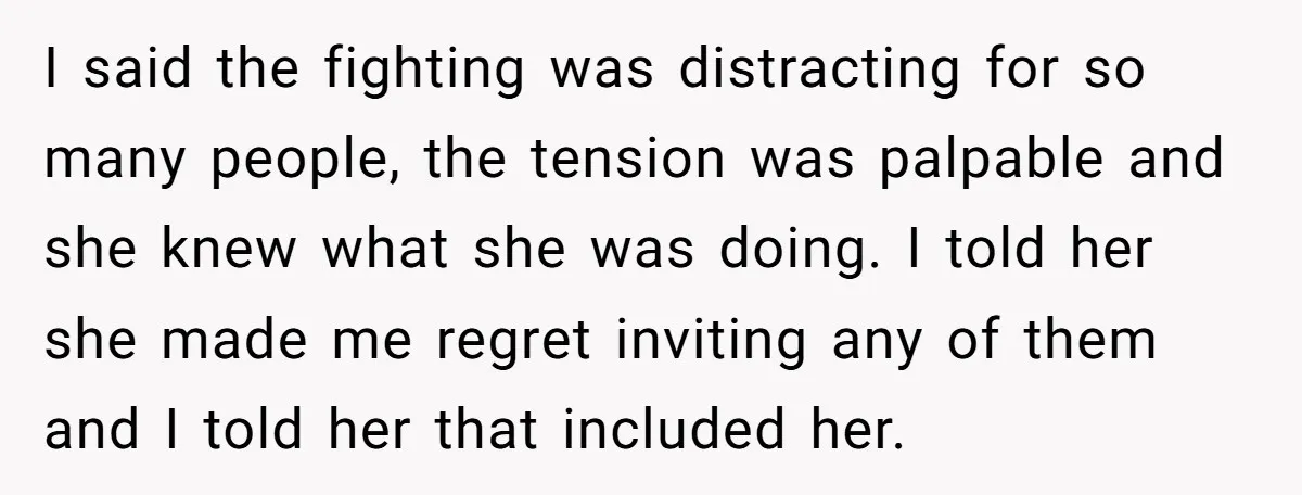 I said the fighting was distracting for so many people, the tension was palpable and she knew what she was doing. I told her she made me regret inviting any...