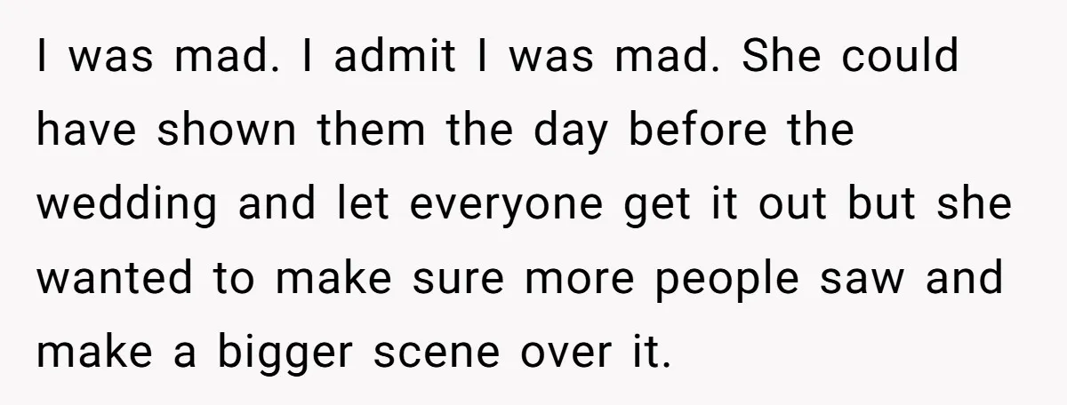 I was mad. I admit I was mad. She could have shown them the day before the wedding and let everyone get it out but she wanted to make sure...