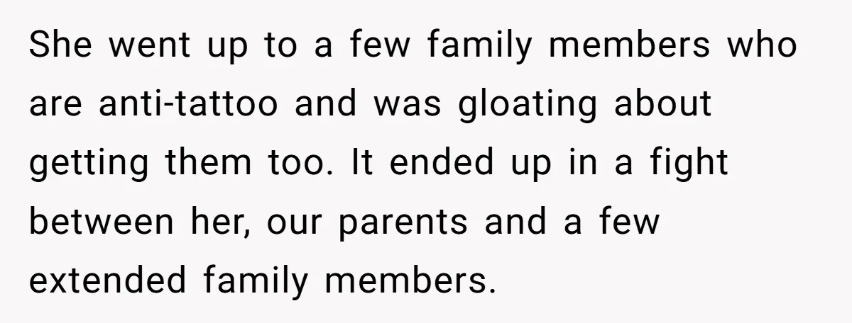 She went up to a few family members who are anti-tattoo and was gloating about getting them too. It ended up in a fight between her, our parents and a...