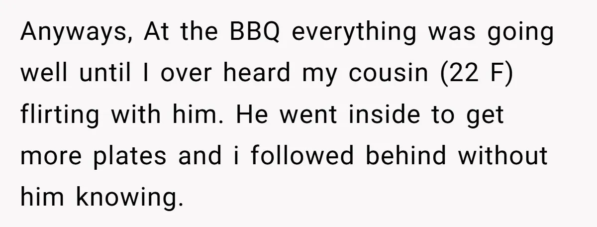 Anyways, At the BBQ everything was going well until I over heard my cousin (22 F) flirting with him. He went inside to get more plates and i followed behind...