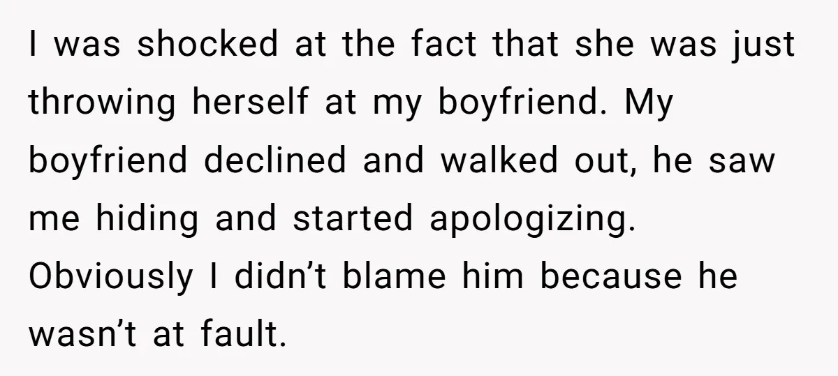 I was shocked at the fact that she was just throwing herself at my boyfriend. My boyfriend declined and walked out, he saw me hiding and started apologizing. Obviously I...