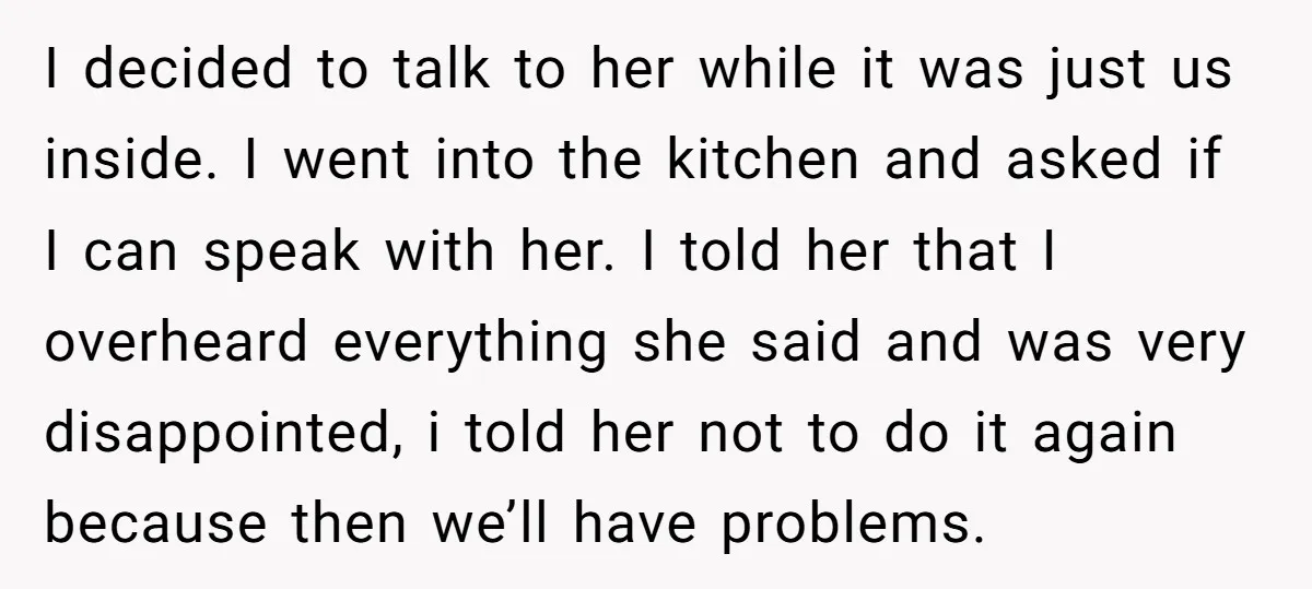 I decided to talk to her while it was just us inside. I went into the kitchen and asked if I can speak with her. I told her that I...