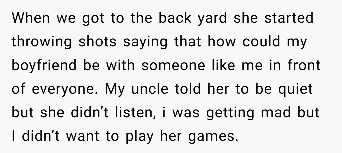 When we got to the back yard she started throwing shots saying that how could my boyfriend be with someone like me in front of everyone. My uncle told her...
