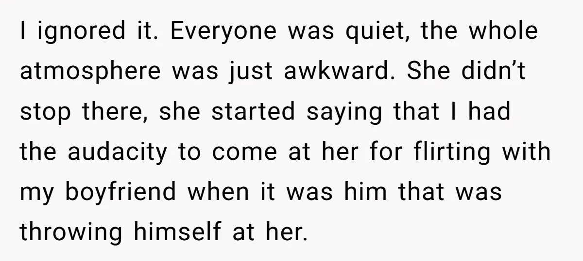 I ignored it. Everyone was quiet, the whole atmosphere was just awkward. She didn’t stop there, she started saying that I had the audacity to come at her for flirting...