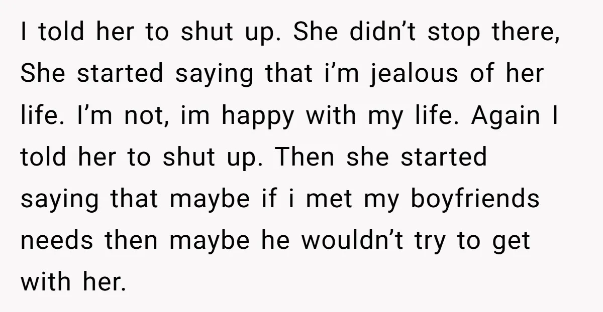 I told her to shut up. She didn’t stop there, She started saying that i’m jealous of her life. I’m not, im happy with my life. Again I told her...