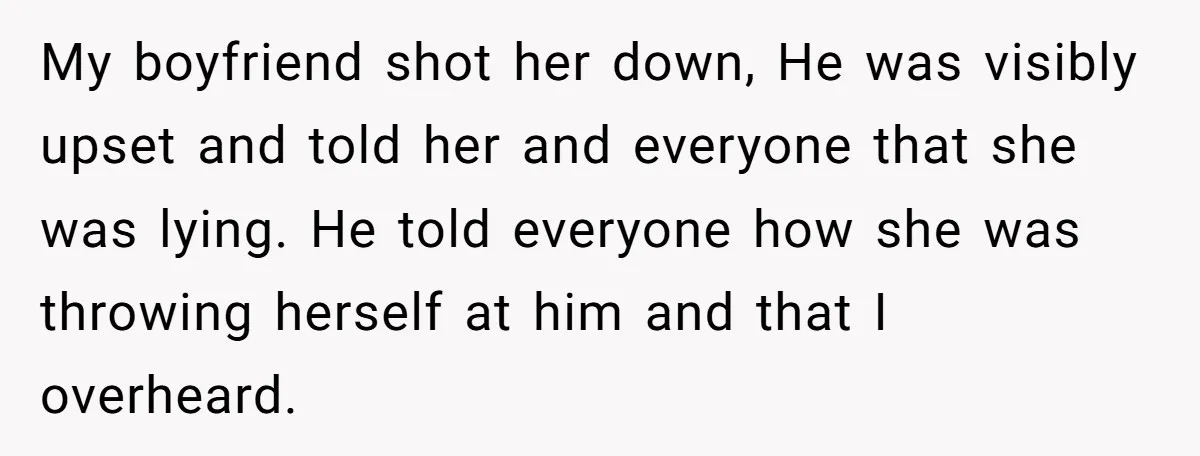 My boyfriend shot her down, He was visibly upset and told her and everyone that she was lying. He told everyone how she was throwing herself at him and that...