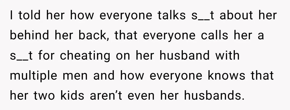 I told her how everyone talks s__t about her behind her back, that everyone calls her a s__t for cheating on her husband with multiple men and how everyone knows...