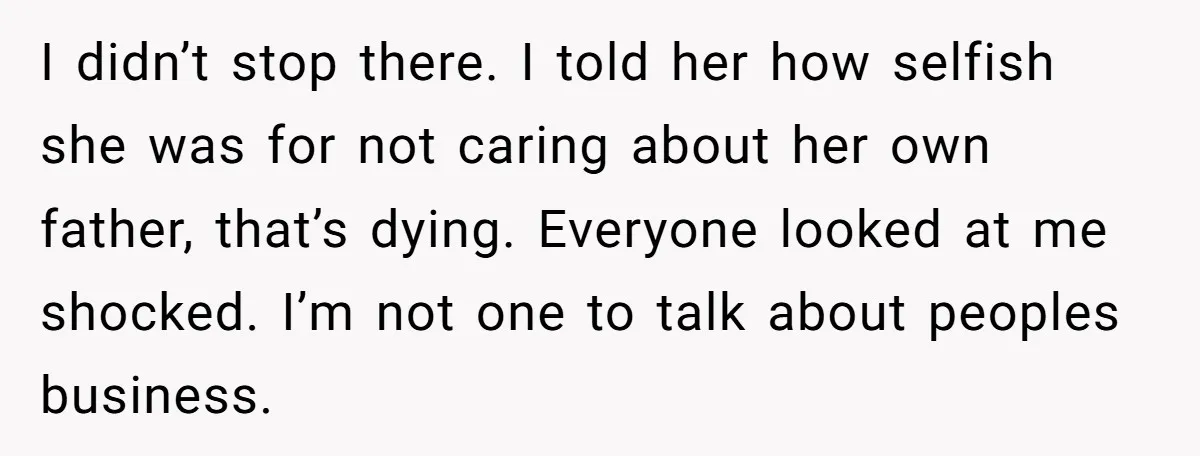 I didn’t stop there. I told her how selfish she was for not caring about her own father, that’s dying. Everyone looked at me shocked. I’m not one to talk...