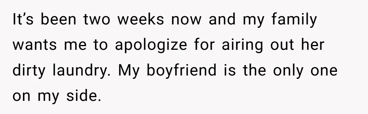 It’s been two weeks now and my family wants me to apologize for airing out her dirty laundry. My boyfriend is the only one on my side.