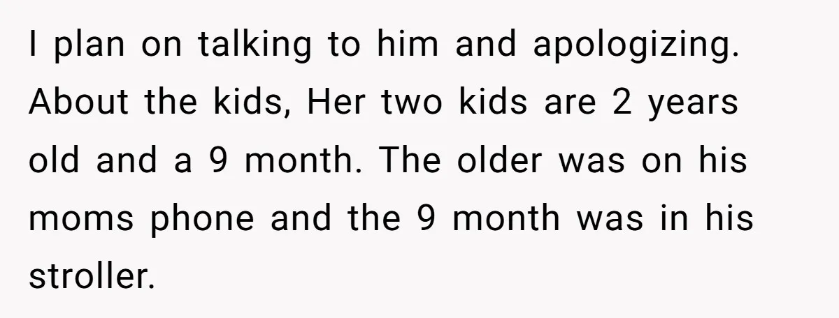 I plan on talking to him and apologizing. About the kids, Her two kids are 2 years old and a 9 month. The older was on his moms phone and...