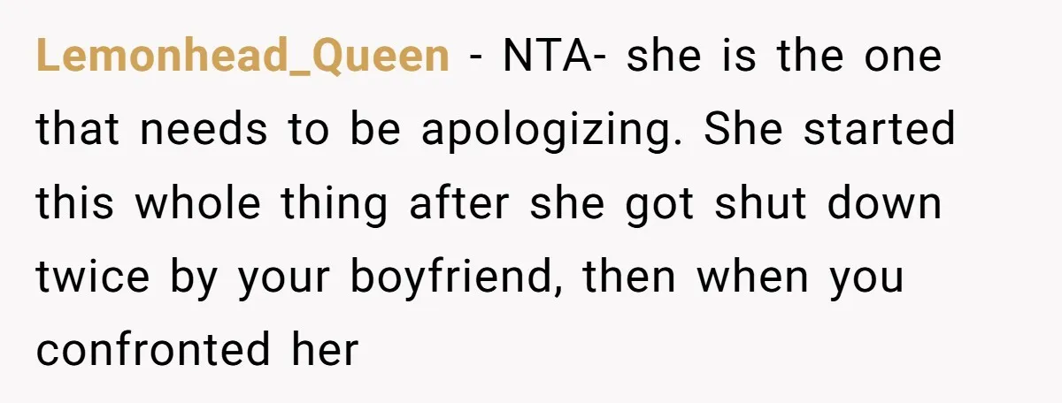 Lemonhead_Queen − NTA- she is the one that needs to be apologizing. She started this whole thing after she got shut down twice by your boyfriend, then when you confronted...
