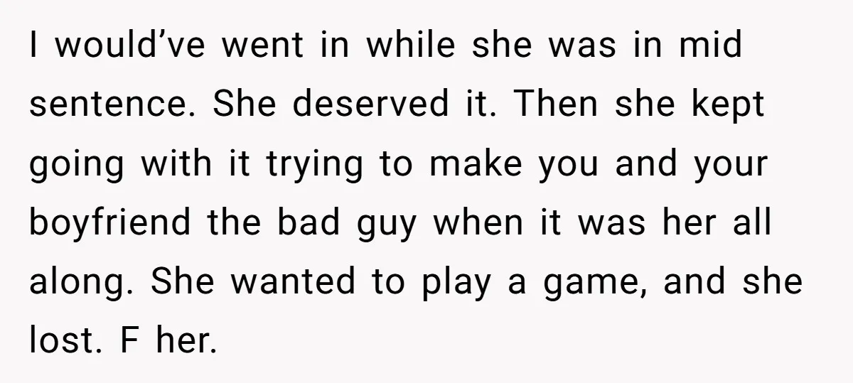 I would’ve went in while she was in mid sentence. She deserved it. Then she kept going with it trying to make you and your boyfriend the bad guy when...