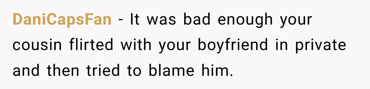 DaniCapsFan − It was bad enough your cousin flirted with your boyfriend in private and then tried to blame him.