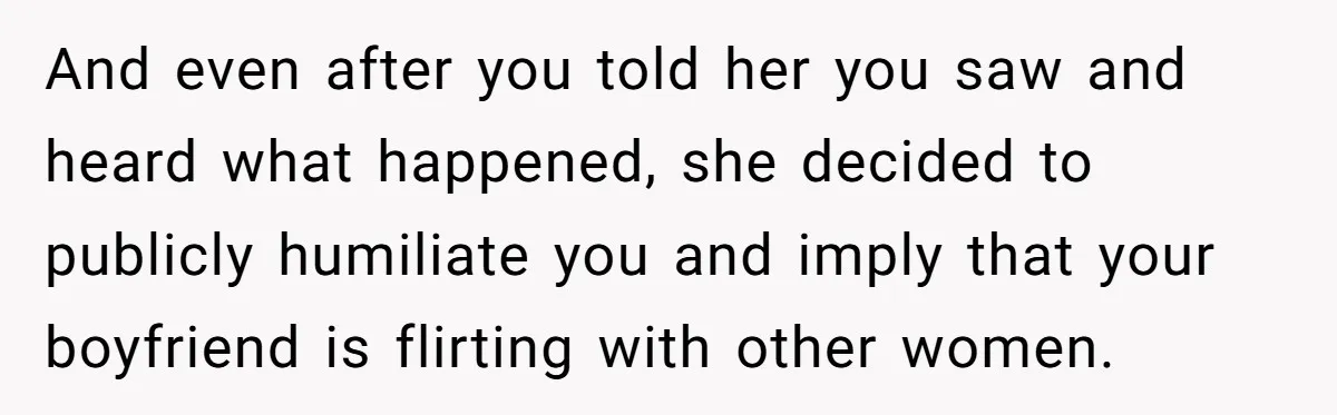 And even after you told her you saw and heard what happened, she decided to publicly humiliate you and imply that your boyfriend is flirting with other women.