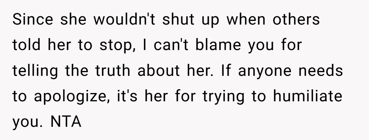 Since she wouldn't shut up when others told her to stop, I can't blame you for telling the truth about her. If anyone needs to apologize, it's her for trying...
