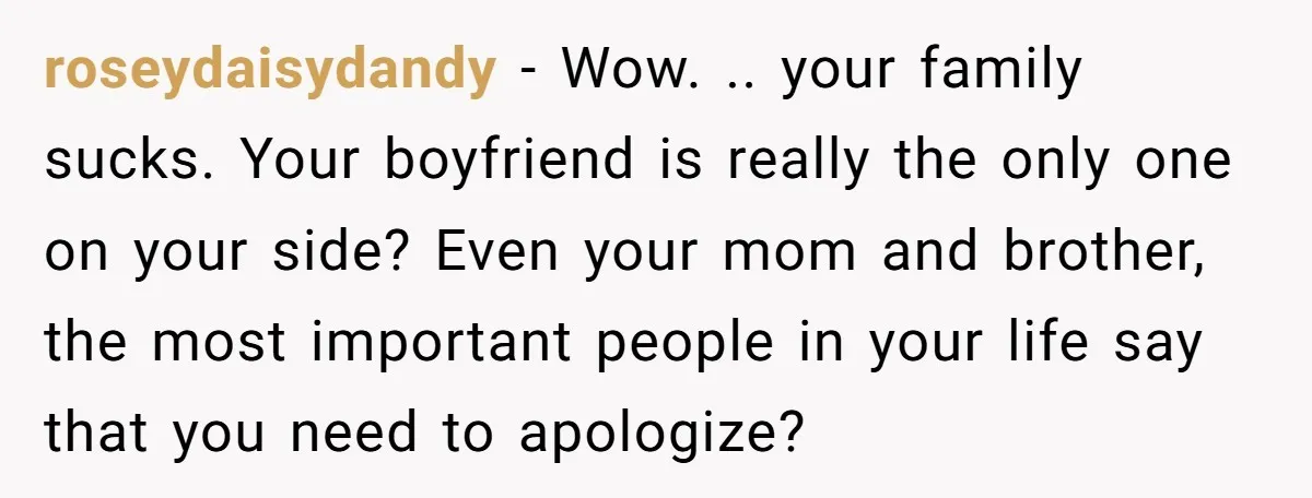 roseydaisydandy − Wow. .. your family sucks. Your boyfriend is really the only one on your side? Even your mom and brother, the most important people in your life say...