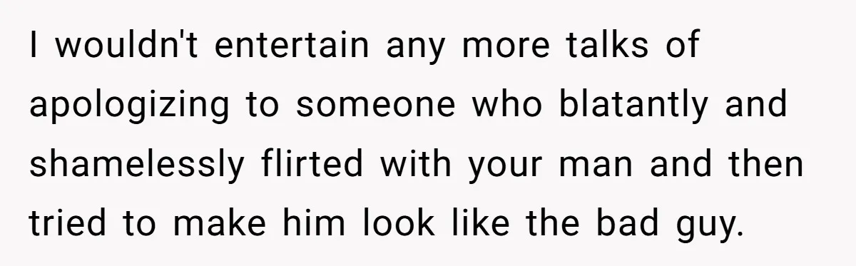 I wouldn't entertain any more talks of apologizing to someone who blatantly and shamelessly flirted with your man and then tried to make him look like the bad guy.