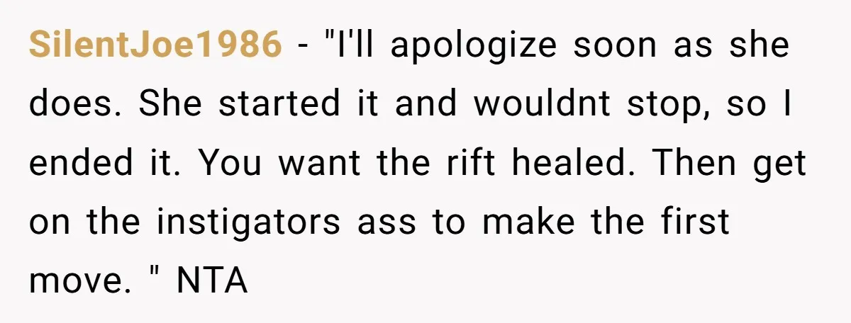 SilentJoe1986 − "I'll apologize soon as she does. She started it and wouldnt stop, so I ended it. You want the rift healed. Then get on the instigators ass to...