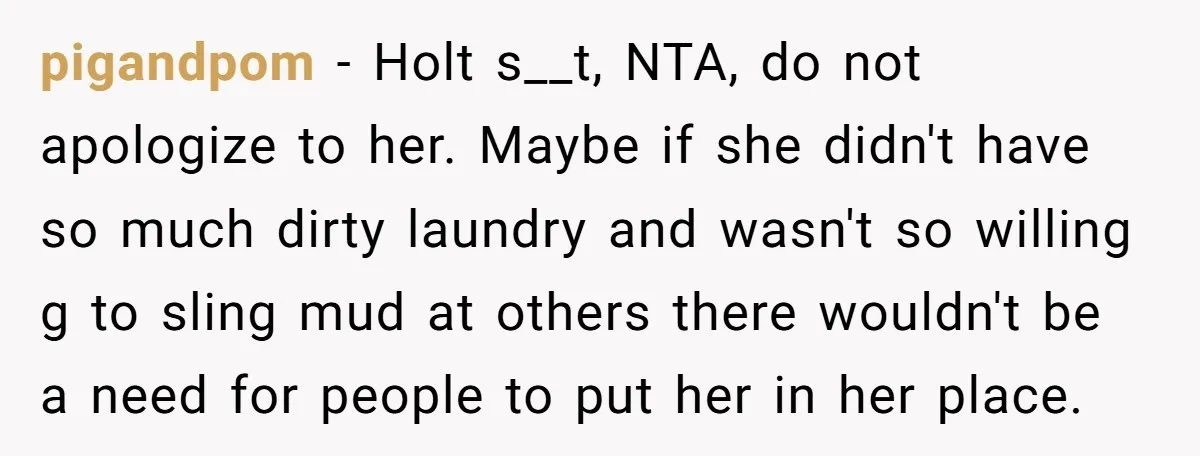 pigandpom − Holt s__t, NTA, do not apologize to her. Maybe if she didn't have so much dirty laundry and wasn't so willing g to sling mud at others there...
