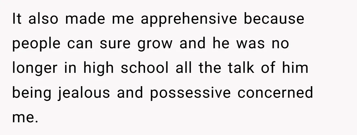 It also made me apprehensive because people can sure grow and he was no longer in high school all the talk of him being jealous and possessive concerned me.