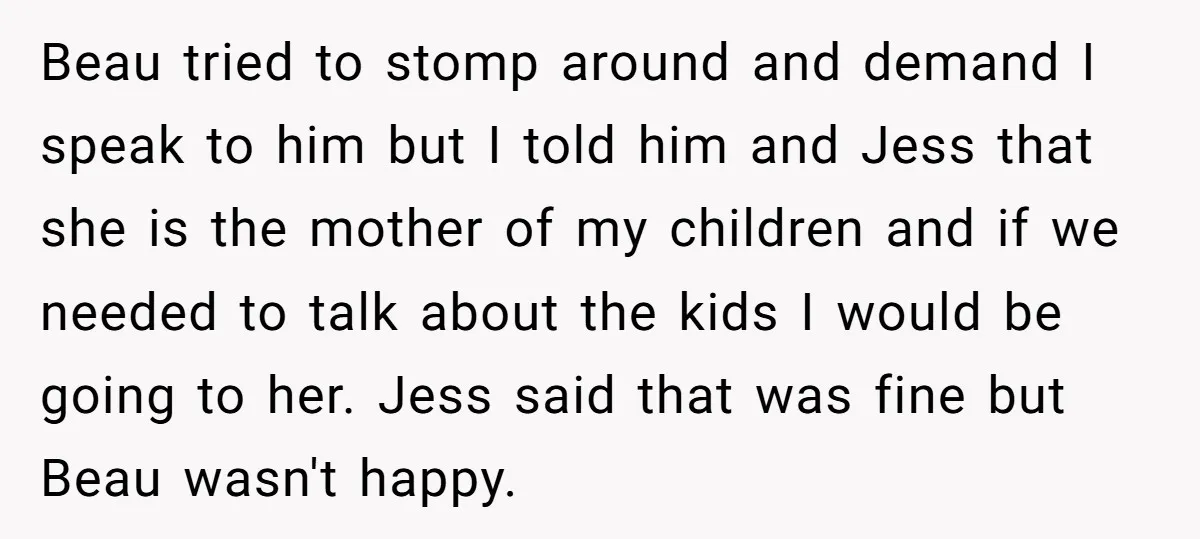 Beau tried to stomp around and demand I speak to him but I told him and Jess that she is the mother of my children and if we needed to...