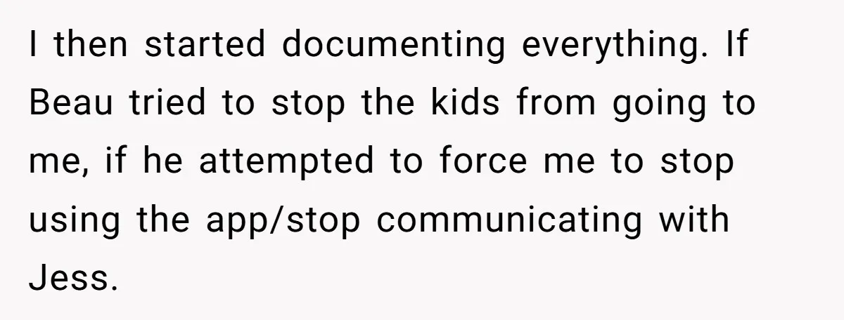 I then started documenting everything. If Beau tried to stop the kids from going to me, if he attempted to force me to stop using the app/stop communicating with Jess.
