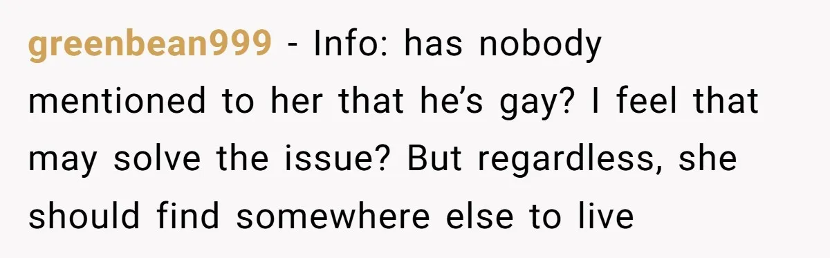 greenbean999 − Info: has nobody mentioned to her that he’s gay? I feel that may solve the issue? But regardless, she should find somewhere else to live