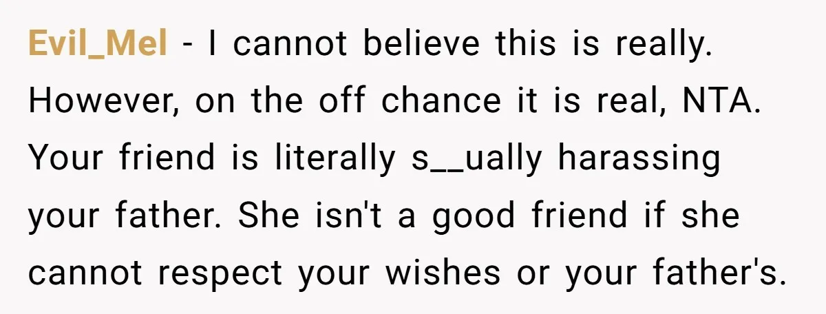 Evil_Mel − I cannot believe this is really. However, on the off chance it is real, NTA. Your friend is literally s__ually harassing your father. She isn't a good friend...