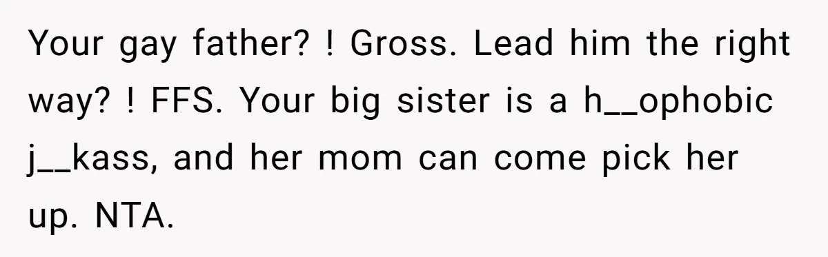 Your gay father? ! Gross. Lead him the right way? ! FFS. Your big sister is a h__ophobic j__kass, and her mom can come pick her up. NTA.