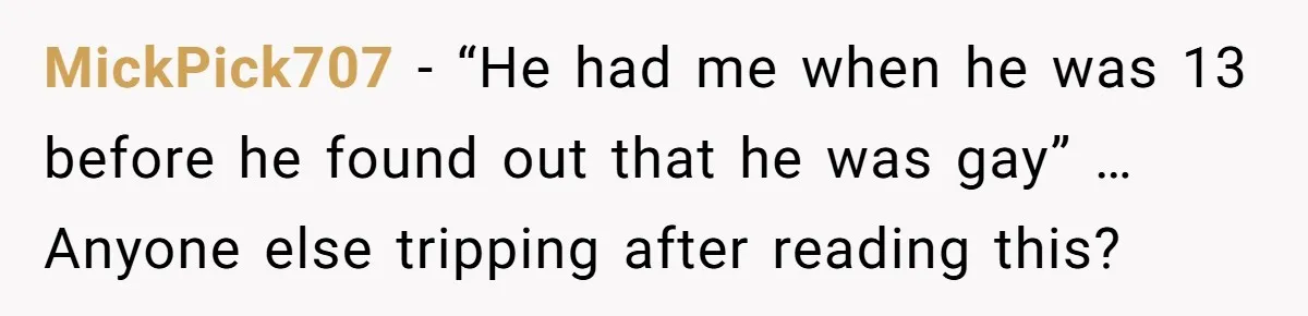 MickPick707 − “He had me when he was 13 before he found out that he was gay” … Anyone else tripping after reading this?