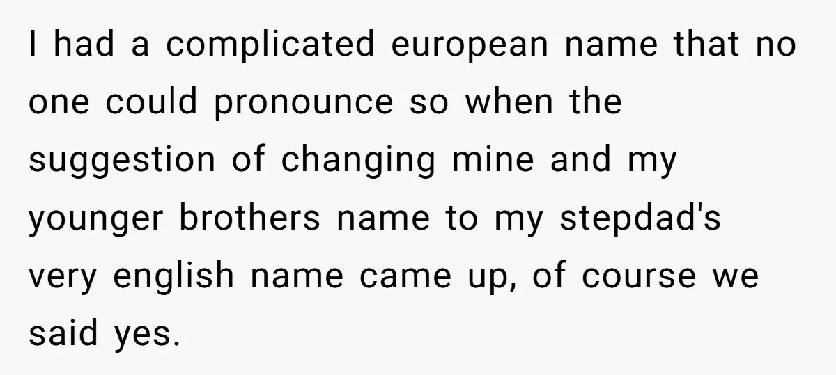 I had a complicated european name that no one could pronounce so when the suggestion of changing mine and my younger brothers name to my stepdad's very english name came...