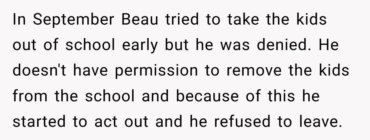 In September Beau tried to take the kids out of school early but he was denied. He doesn't have permission to remove the kids from the school and because of...