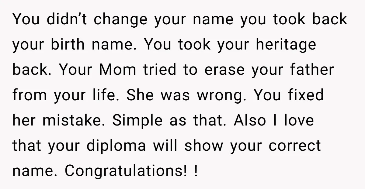 You didn’t change your name you took back your birth name. You took your heritage back. Your Mom tried to erase your father from your life. She was wrong. You...