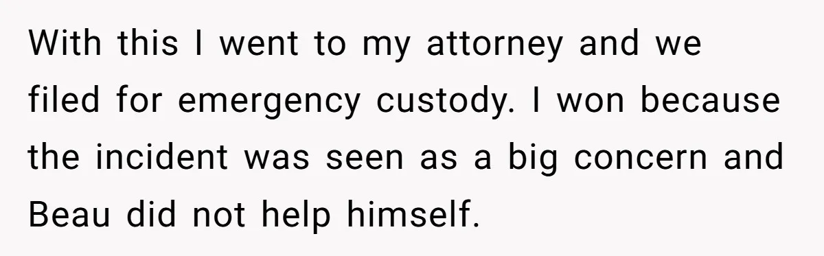 With this I went to my attorney and we filed for emergency custody. I won because the incident was seen as a big concern and Beau did not help himself.