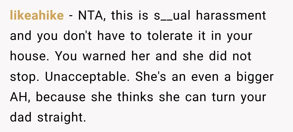 likeahike − NTA, this is s__ual harassment and you don't have to tolerate it in your house. You warned her and she did not stop. Unacceptable. She's an even a...