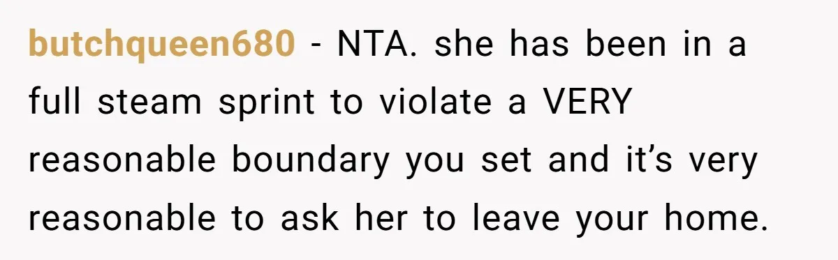 butchqueen680 − NTA. she has been in a full steam sprint to violate a VERY reasonable boundary you set and it’s very reasonable to ask her to leave your home.