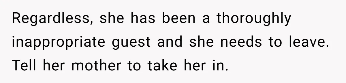 Regardless, she has been a thoroughly inappropriate guest and she needs to leave. Tell her mother to take her in.
